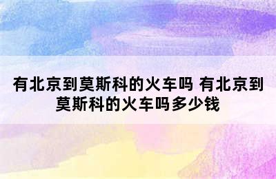 有北京到莫斯科的火车吗 有北京到莫斯科的火车吗多少钱